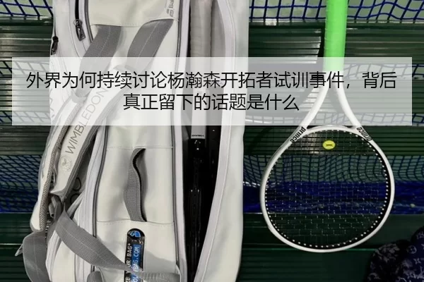 外界为何持续讨论杨瀚森开拓者试训事件，背后真正留下的话题是什么